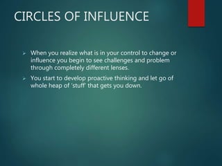 CIRCLES OF INFLUENCE
 When you realize what is in your control to change or
influence you begin to see challenges and problem
through completely different lenses.
 You start to develop proactive thinking and let go of
whole heap of ‘stuff’ that gets you down.
 