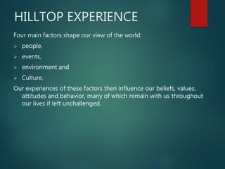 HILLTOP EXPERIENCE
Four main factors shape our view of the world:
 people,
 events,
 environment and
 Culture.
Our experiences of these factors then influence our beliefs, values,
attitudes and behavior, many of which remain with us throughout
our lives if left unchallenged.
 