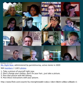 Wednesday, June 15, 2011

Me, Right Now, administered by garrettmurray, active meme in 2009
969 members | 1,821 photos
1.   Take a picture of yourself right now.
2.   Don't change your clothes, don't ﬁx your hair...just take a picture.
3.   Post that picture with NO editing.
4.   Post these instructions with your picture.

http://www.ﬂickr.com/search/?q=merightnow&l=cc&ss=1&ct=0&mt=all&w=all&adv=1
 