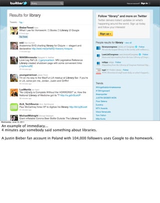 Wednesday, June 15, 2011

An example of immediacy...
4 minutes ago somebody said something about libraries.

A Justin Bieber fan account in Poland with 104,000 followers uses Google to do homework.
 