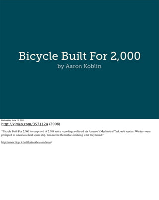 Bicycle Built For 2,000
                                               by Aaron Koblin




Wednesday, June 15, 2011

http://vimeo.com/3571124 (2008)

“Bicycle Built For 2,000 is comprised of 2,088 voice recordings collected via Amazon's Mechanical Turk web service. Workers were
prompted to listen to a short sound clip, then record themselves imitating what they heard.”

http://www.bicyclebuiltfortwothousand.com/
 