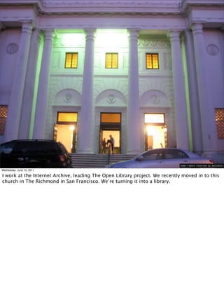 Some rights reserved by mattdork

Wednesday, June 15, 2011

I work at the Internet Archive, leading The Open Library project. We recently moved in to this
church in The Richmond in San Francisco. We’re turning it into a library.
 