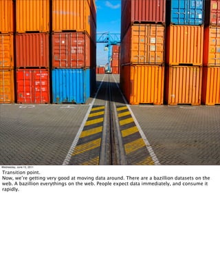 Wednesday, June 15, 2011

Transition point.
Now, we’re getting very good at moving data around. There are a bazillion datasets on the
web. A bazillion everythings on the web. People expect data immediately, and consume it
rapidly.
 