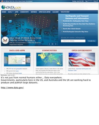 Wednesday, June 15, 2011

It’s not just from normal humans either... Data everywhere.
Governments, particularly here in the US, and Australia and the UK are working hard to
produce and publish large datasets.

http://www.data.gov/
 