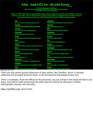 Wednesday, June 15, 2011

There are also pretty quirky collections of data online, like Textﬁles, which is lovingly
collected and arranged by Jason Scott, a self-proclaimed technology history nut.

These 3 examples, from the official to the personal, are just a drop in the ocean of what’s out
there. Even OCLC itself announced the other day that they’d be releasing 1 million
bibliographic records into the wild...

http://textﬁles.com; Jason Scott
 