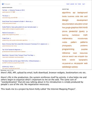 Wednesday, June 15, 2011

there’s RSS, API, upload by email, bulk download, browser widgets, bookmarkers etc etc.

there’s life in the production, the system reinforces itself by activity. it also helps me and
others begin to organize what’s important to me on the web. The same sort of
“standardization” that Jim was talking about in his introduction is simply produced by
people’s use of the site. No negotiation necessary.

This leads me to a project by Kevin Kelly called “the Internet Mapping Project”.
 