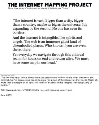 “The internet is vast. Bigger than a city, bigger
                   than a country, maybe as big as the universe. It's
                   expanding by the second. No one has seen its
                   borders.
                   And the internet is intangible, like spirits and
                   angels. The web is an immense ghost land of
                   disembodied places. Who knows if you are even
                   there, there.
                   Yet everyday we navigate through this ethereal
                   realm for hours on end and return alive. We must
                   have some map in our head.”


Wednesday, June 15, 2011

“I've become very curious about the maps people have in their minds when they enter the
internet. So I've been asking people to draw me a map of the internet as they see it. That's all.
More than 50 people of all ages and levels of expertise have mapped their geography of
online. “

http://www.kk.org/ct2/2009/06/the-internet-mapping-project.php

June 2009
 