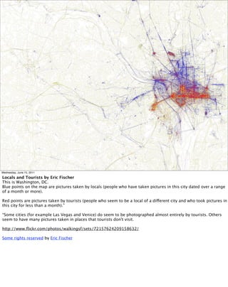 Wednesday, June 15, 2011

Locals and Tourists by Eric Fischer
This is Washington, DC.
Blue points on the map are pictures taken by locals (people who have taken pictures in this city dated over a range
of a month or more).

Red points are pictures taken by tourists (people who seem to be a local of a different city and who took pictures in
this city for less than a month).”

“Some cities (for example Las Vegas and Venice) do seem to be photographed almost entirely by tourists. Others
seem to have many pictures taken in places that tourists don't visit.

http://www.ﬂickr.com/photos/walkingsf/sets/72157624209158632/

Some rights reserved by Eric Fischer
 