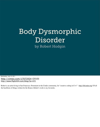 Body Dysmorphic
                               Disorder
                                                by Robert Hodgin




Wednesday, June 15, 2011

http://vimeo.com/17073934 (2010)
http://www.ﬂight404.com/blog/?p=472

Robert is an artist living in San Francisco. Prominent in the Cinder community, for “creative coding in C++” - http://libcinder.org/ Of all
the bazillions of things written for the Kinect, Robert’s work is my favourite.
 
