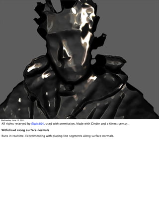 Wednesday, June 15, 2011

All rights reserved by ﬂight404, used with permission, Made with Cinder and a Kinect sensor.

Withdrawl along surface normals

Runs in realtime. Experimenting with placing line segments along surface normals.
 