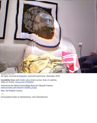 Wednesday, June 15, 2011

All rights reserved by ﬂight404, used with permission. December 2010

Invisibility Made with Cinder and a Kinect sensor. Runs in realtime.
Video on Vimeo: vimeo.com/17836665

Inspired by the Optical Camouﬂage demo by Takayuki Fukatsu:
www.youtube.com/watch?v=4qhXQ_1CQjg
Also, the Predator movies.
---
Consumption leads to interpretation, and (re)production.
 
