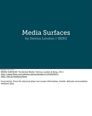 Media Surfaces
                           by Dentsu London & BERG




Wednesday, June 15, 2011

MEDIA SURFACES “Incidental Media” Dentsu London & Berg, 2011
http://www.ﬂickr.com/photos/dentsulondon/5141942043/
http://bit.ly/mediasurfaces

Fascinating. Since the physical place can curate information. Gentle, delicate consumption.
Ambient data.
 