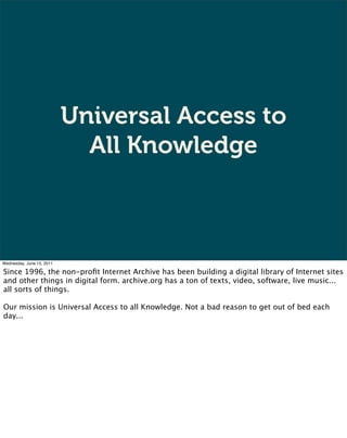 Universal Access to
                             All Knowledge



Wednesday, June 15, 2011

Since 1996, the non-proﬁt Internet Archive has been building a digital library of Internet sites
and other things in digital form. archive.org has a ton of texts, video, software, live music...
all sorts of things.

Our mission is Universal Access to all Knowledge. Not a bad reason to get out of bed each
day...
 
