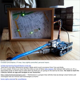 Wednesday, June 15, 2011

Curated consumption, if I may. Very tightly controlled, personal inputs.

A little tool built by Russell Davies in the UK.
“And here's my other Homesense project. Made which much assistance from Tom and Andy.
It's very simple. If there are more than ﬁve bikes at one of these bike stations the relevant LED comes on. It's a
glanceable guide to which way to walk when we head out. It's going on the wall by the door. No need to reach for
a device, launch an app and navigate to our favourites.”
http://www.homesenseproject.com/ - “Homesense is a project that rethinks how we design smart homes and
investigate how we interact with technologies at home.”
Some rights reserved by russelldavies
 