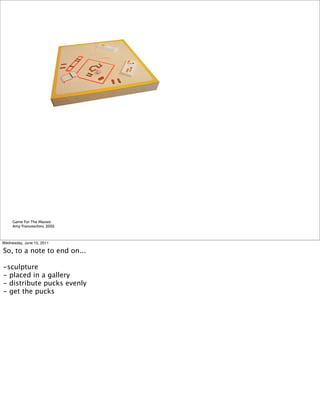 Game For The Masses
     Amy Franceschini, 2002



Wednesday, June 15, 2011

So, to a note to end on...

-sculpture
- placed in a gallery
- distribute pucks evenly
- get the pucks
 