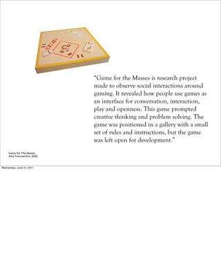 “Game for the Masses is research project
                              made to observe social interactions around
                              gaming. It revealed how people use games as
                              an interface for conversation, interaction,
                              play and openness. This game prompted
                              creative thinking and problem solving. The
                              game was positioned in a gallery with a small
                              set of rules and instructions, but the game
                              was left open for development.”
     Game For The Masses
     Amy Franceschini, 2002



Wednesday, June 15, 2011
 
