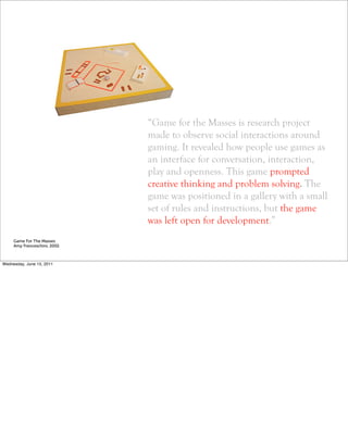 “Game for the Masses is research project
                              made to observe social interactions around
                              gaming. It revealed how people use games as
                              an interface for conversation, interaction,
                              play and openness. This game prompted
                              creative thinking and problem solving. The
                              game was positioned in a gallery with a small
                              set of rules and instructions, but the game
                              was left open for development.”
     Game For The Masses
     Amy Franceschini, 2002



Wednesday, June 15, 2011
 