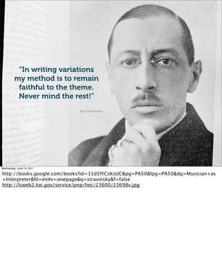 “In writing variations
         my method is to remain
          faithful to the theme.
          Never mind the rest!”
                            Igor Stravinsky




Wednesday, June 15, 2011

http://books.google.com/books?id=31d5lYCsKsUC&pg=PA50&lpg=PA50&dq=Musician+as
+Interpreter&hl=en#v=onepage&q=stravinsky&f=false
http://lcweb2.loc.gov/service/pnp/hec/23600/23698v.jpg
 