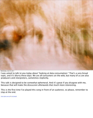 Wednesday, June 15, 2011

I was asked to talk to you today about “looking at data consumption.” That’s a very broad
topic, and it’s blurry these days. We are all consumers on the web, but many of us are also
producers and interpreters, sometimes implicitly.

This talk is designed to be somewhat ephemeral. And it’s great if you disagree with me,
because that will make the discussion afterwards that much more interesting.

This is the ﬁrst time I’ve played this song in front of an audience, so please, remember to
clap at the end.
Some rights reserved by daveknapik
 