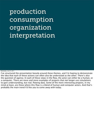 production
               consumption
               organization
               interpretation




Wednesday, June 15, 2011

I’ve structured the presentation loosely around these themes, and I’m hoping to demonstrate
the idea that each of these actions can often also be understood as the other. There’s also
the question of agency. In each of these steps in the ﬂow, the actor can either be a human, or
a computer. There are more and more examples of projects that not longer use simulations
to gain understanding, but real, ﬂowing data. Some of the more interesting projects, in my
mind at least, are those where this ﬂow is a blend of human and computer actors. And that’s
probably the main trend I’d like you to come away with today.
 
