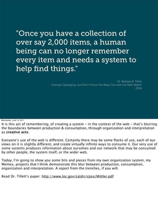 "Once you have a collection of
               over say 2,000 items, a human
               being can no longer remember
               every item and needs a system to
               help ﬁnd things."
                                                                                Dr. Barbara B. Tillett
                               Change Cataloging, but Don’t Throw the Baby Out with the Bath Water!
                                                                                               2004




Wednesday, June 15, 2011

It is this act of remembering, of creating a system - in the context of the web - that’s blurring
the boundaries between production & consumption, through organization and interpretation
as creative acts.

Everyone’s use of the web is different. Certainly there may be some ﬂocks of use, each of our
views on it is slightly different, and create virtually inﬁnite ways to consume it. Our very use of
some systems produces information about ourselves and our network that may be consumed
by other people, the system itself, or the wider web.

Today, I’m going to show you some bits and pieces from my own organization system, my
Memex, projects that I think demonstrate this blur between production, consumption,
organization and interpretation. A report from the trenches, if you will.

Read Dr. Tillett’s paper: http://www.loc.gov/catdir/cpso/Mittler.pdf
 