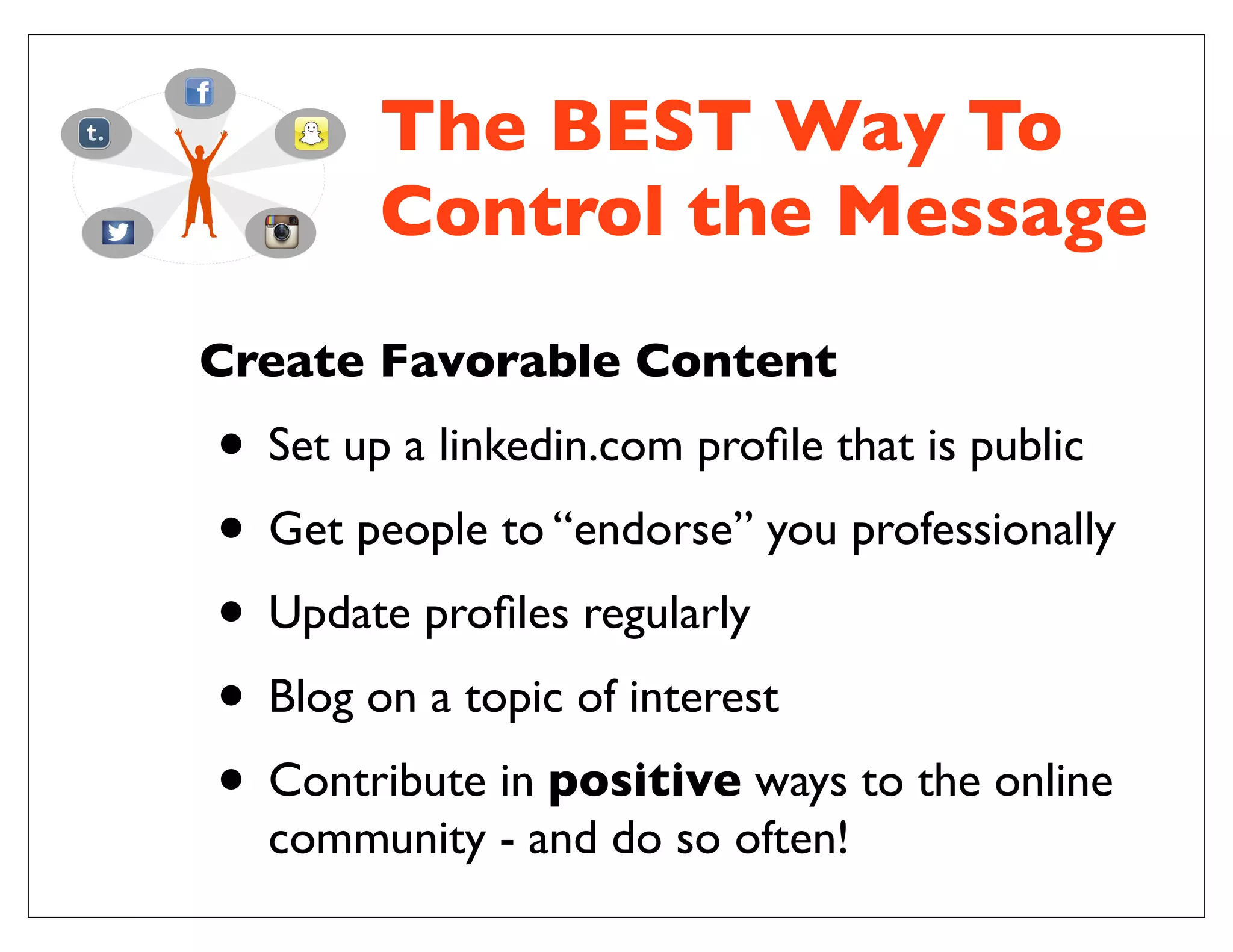 The BEST Way To
Control the Message
Create Favorable Content
• Set up a linkedin.com proﬁle that is public
• Get people to “endorse” you professionally
• Update proﬁles regularly
• Blog on a topic of interest
• Contribute in positive ways to the online
community - and do so often!
 