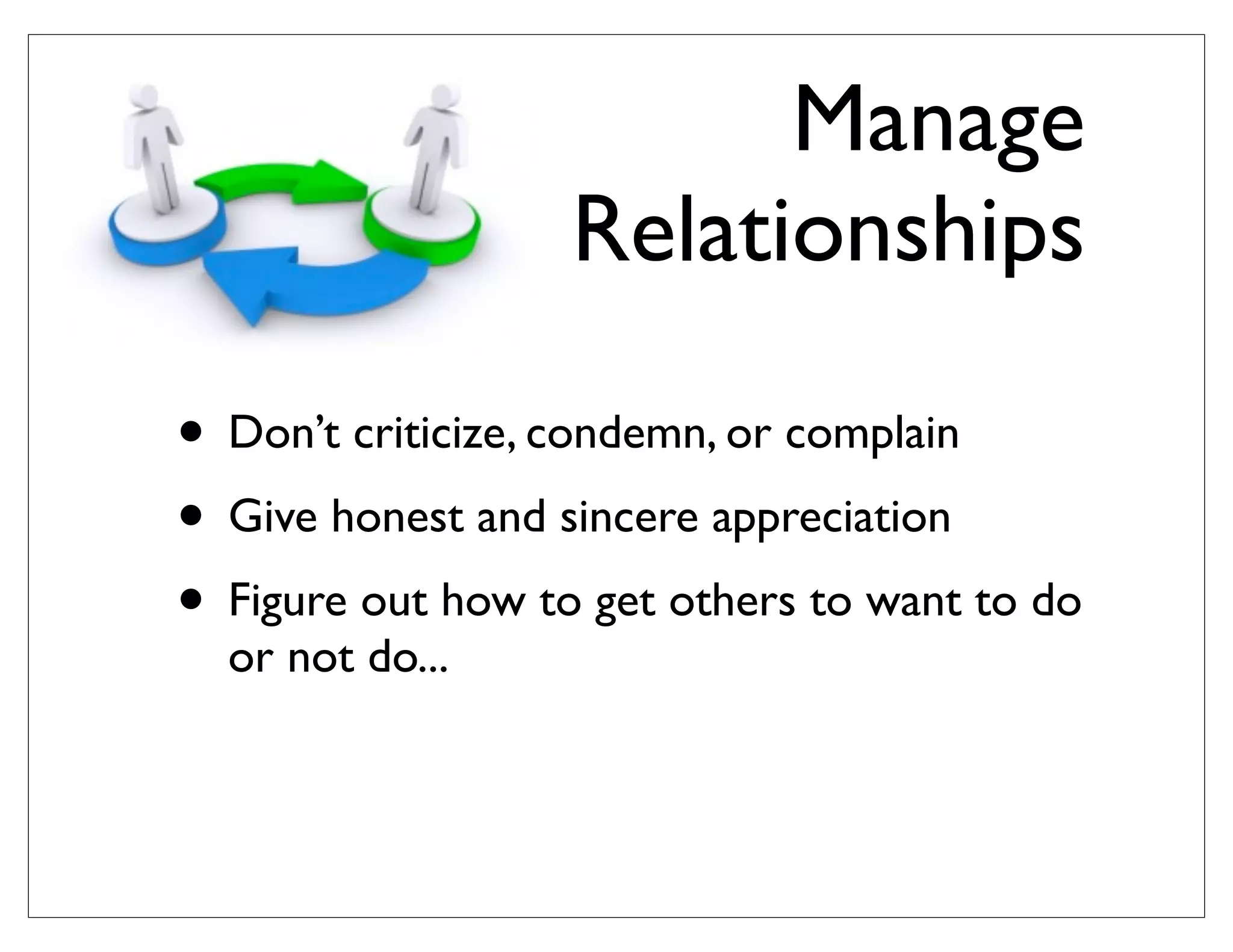 Manage
Relationships
• Don’t criticize, condemn, or complain
• Give honest and sincere appreciation
• Figure out how to get others to want to do
or not do...
 