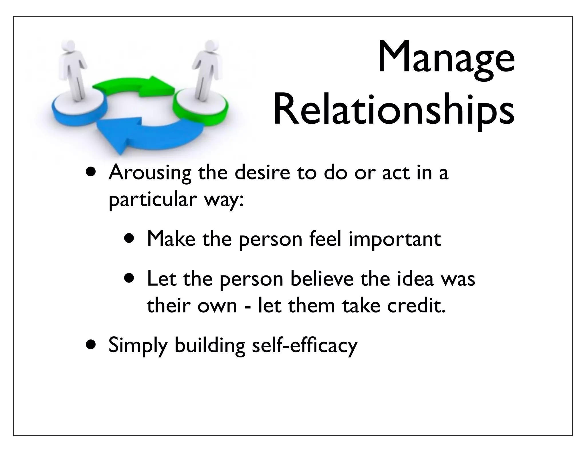 Manage
Relationships
• Arousing the desire to do or act in a
particular way:
• Make the person feel important
• Let the person believe the idea was
their own - let them take credit.
• Simply building self-efﬁcacy
 