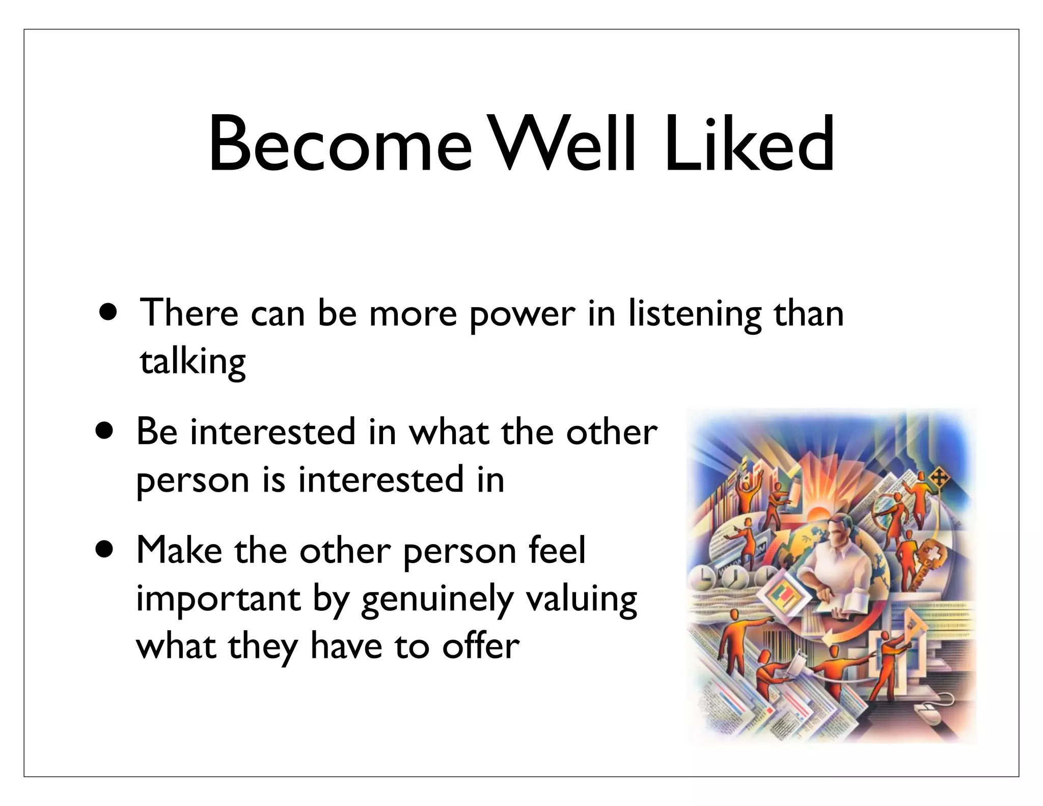 • Be interested in what the other
person is interested in
• Make the other person feel
important by genuinely valuing
what they have to offer
• There can be more power in listening than
talking
Become Well Liked
 