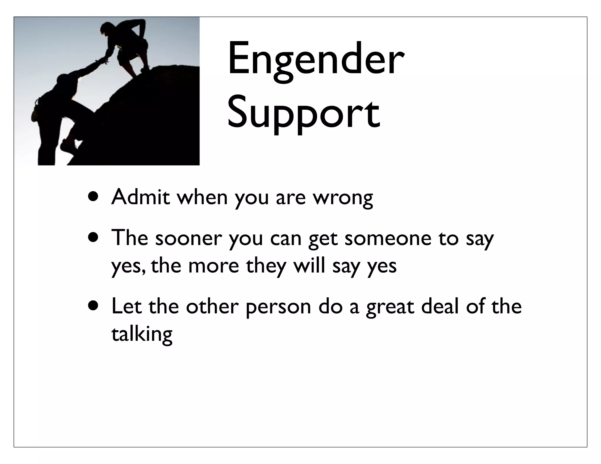 Engender
Support
• Admit when you are wrong
• The sooner you can get someone to say
yes, the more they will say yes
• Let the other person do a great deal of the
talking
 