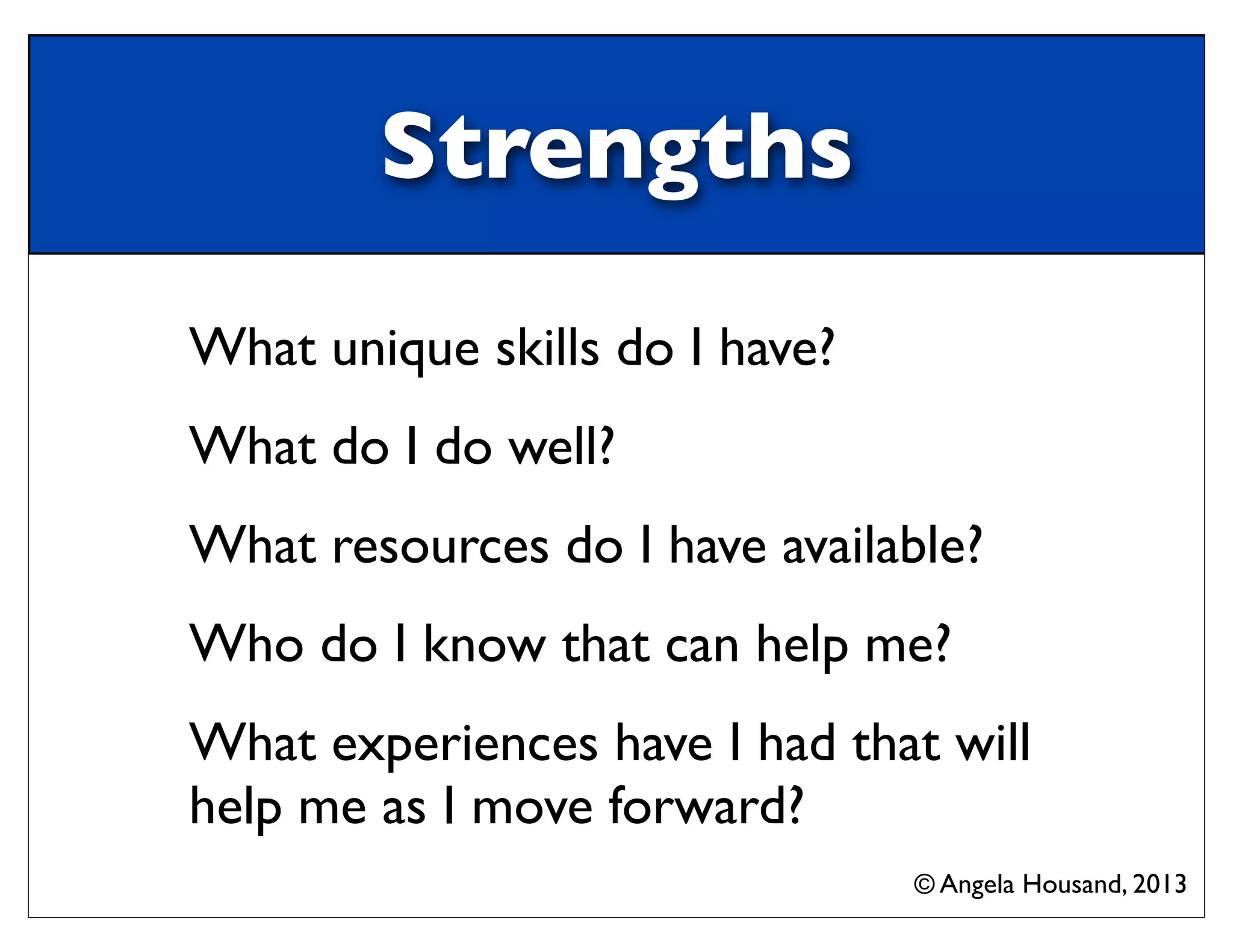 Strengths
What unique skills do I have?
What do I do well?
What resources do I have available?
Who do I know that can help me?
What experiences have I had that will
help me as I move forward?
© Angela Housand, 2013
 