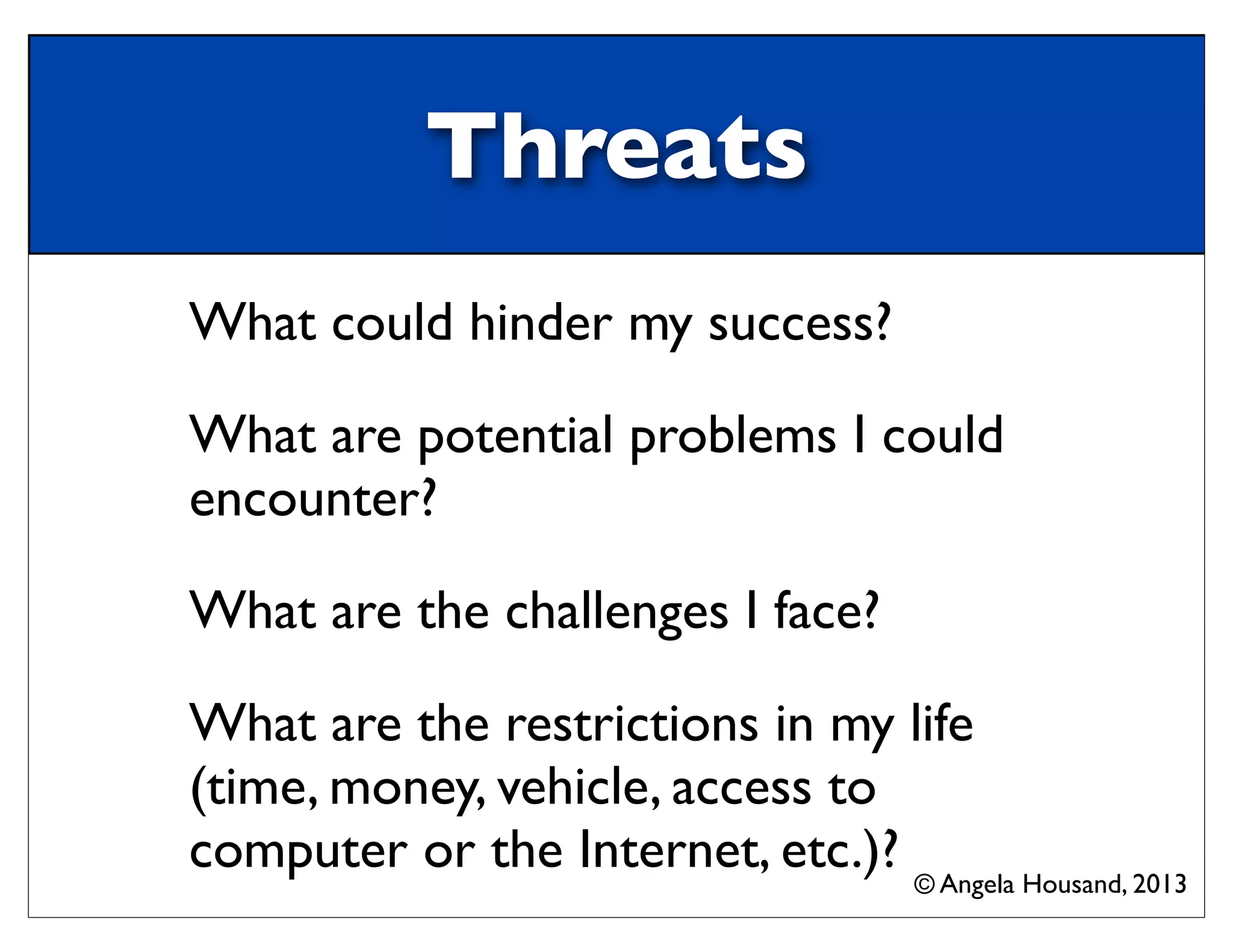 Threats
What could hinder my success?
What are potential problems I could
encounter?
What are the challenges I face?
What are the restrictions in my life
(time, money, vehicle, access to
computer or the Internet, etc.)? © Angela Housand, 2013
 
