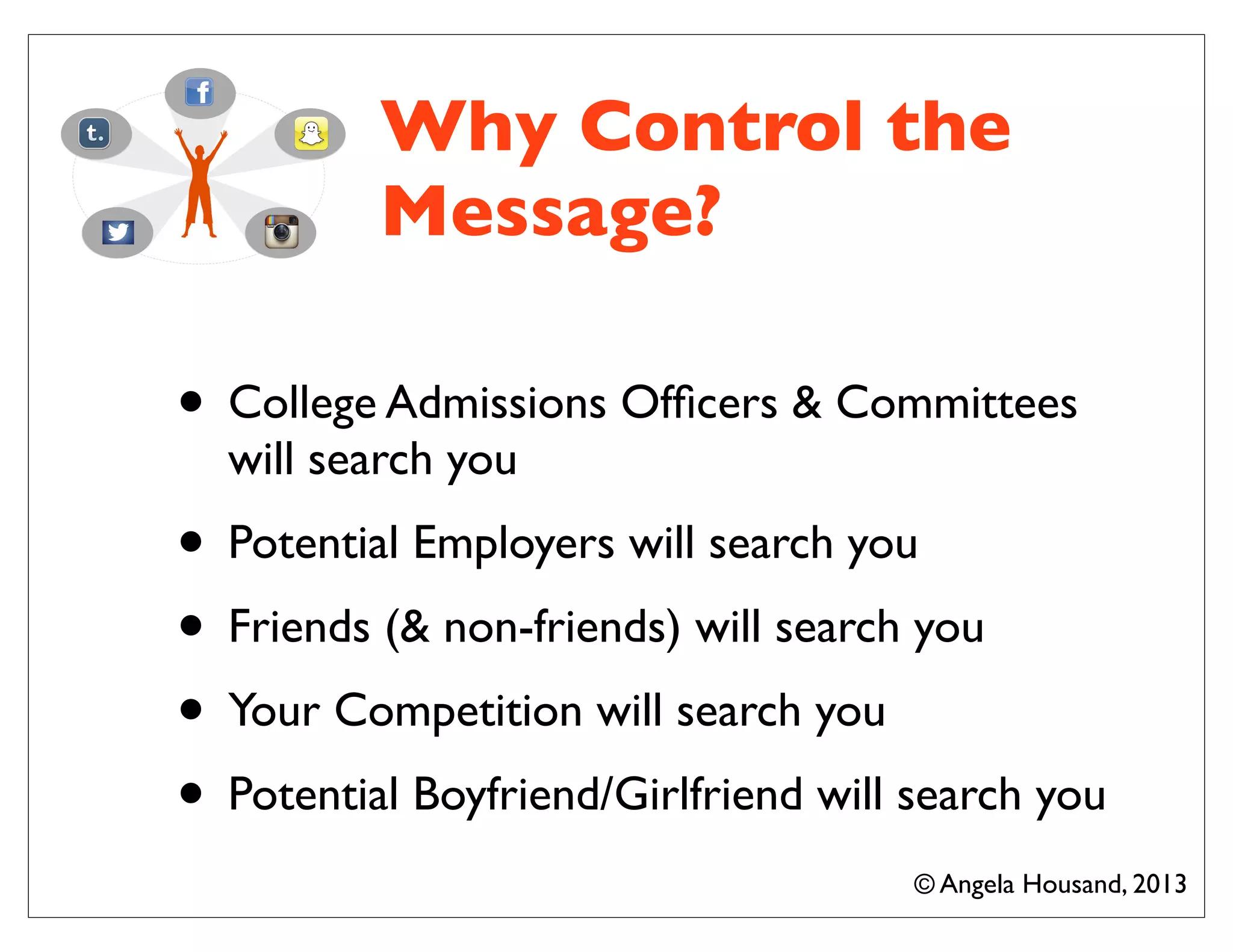 Why Control the
Message?
• College Admissions Ofﬁcers & Committees
will search you
• Potential Employers will search you
• Friends (& non-friends) will search you
• Your Competition will search you
• Potential Boyfriend/Girlfriend will search you
© Angela Housand, 2013
 