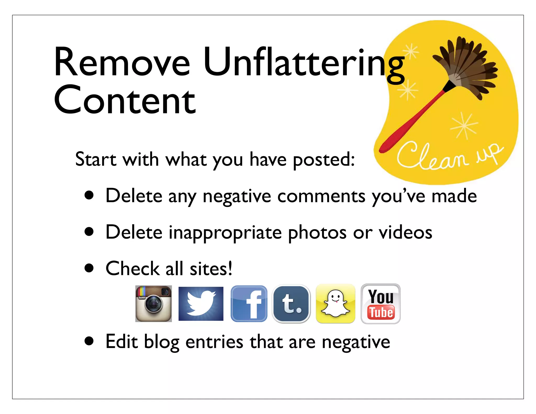 Start with what you have posted:
• Delete any negative comments you’ve made
• Delete inappropriate photos or videos
• Check all sites!
• Edit blog entries that are negative
Remove Unﬂattering
Content
 