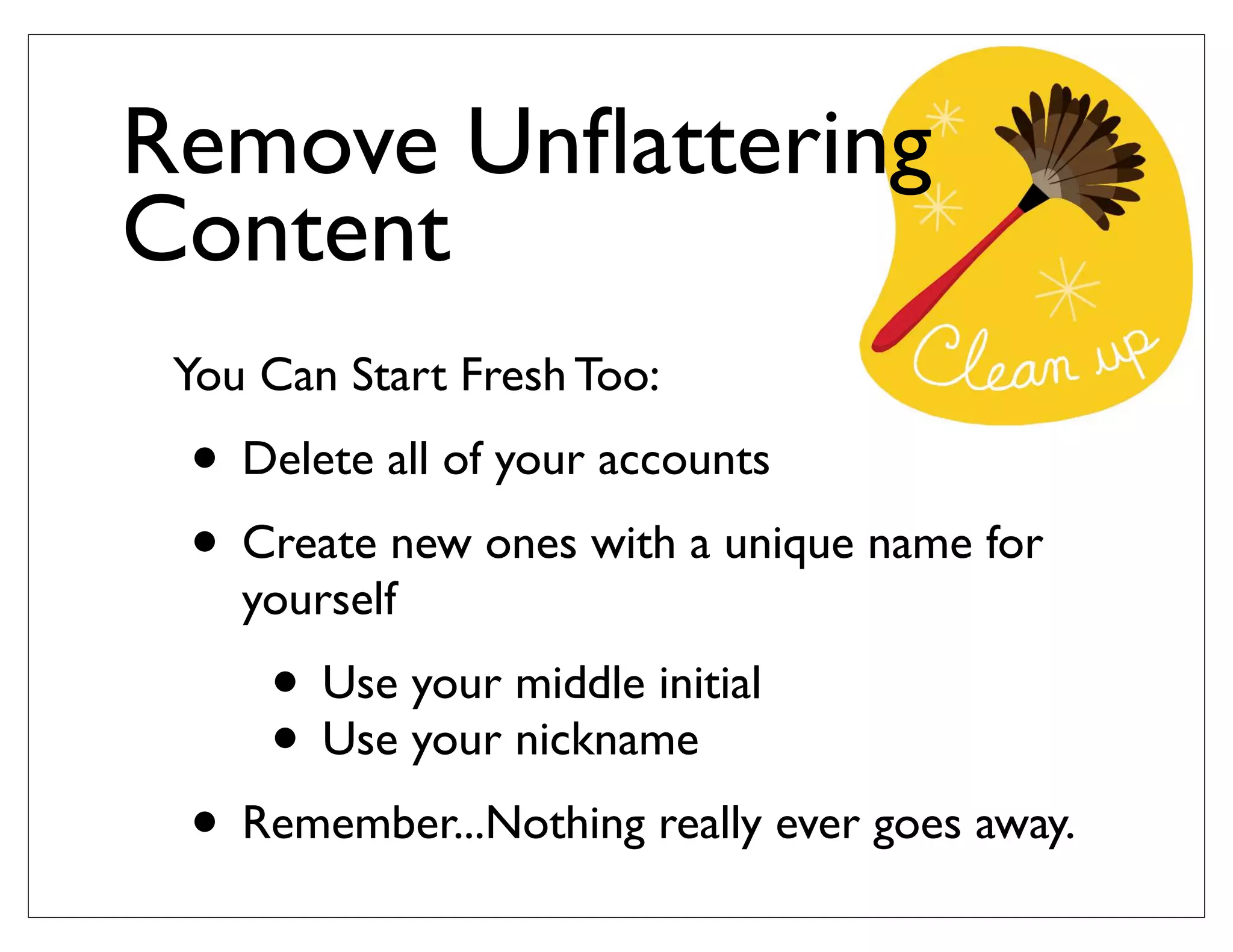 You Can Start Fresh Too:
• Delete all of your accounts
• Create new ones with a unique name for
yourself
• Use your middle initial
• Use your nickname
• Remember...Nothing really ever goes away.
Remove Unﬂattering
Content
 