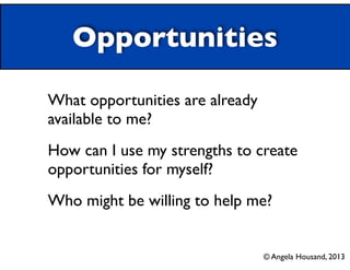 Opportunities
What opportunities are already
available to me?	

How can I use my strengths to create
opportunities for myself?	

Who might be willing to help me?	

© Angela Housand, 2013
 