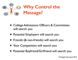 Why Control the
Message?
• College Admissions Ofﬁcers & Committees
will search you	

• Potential Employers will search you	

• Friends (& non-friends) will search you	

• Your Competition will search you	

• Potential Boyfriend/Girlfriend will search you
© Angela Housand, 2013
 
