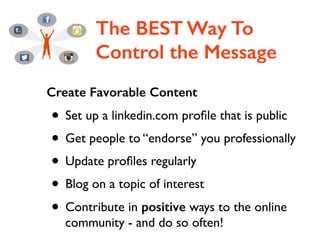 The BEST Way To
Control the Message
Create Favorable Content
• Set up a linkedin.com proﬁle that is public	

• Get people to “endorse” you professionally	

• Update proﬁles regularly	

• Blog on a topic of interest	

• Contribute in positive ways to the online
community - and do so often!
 