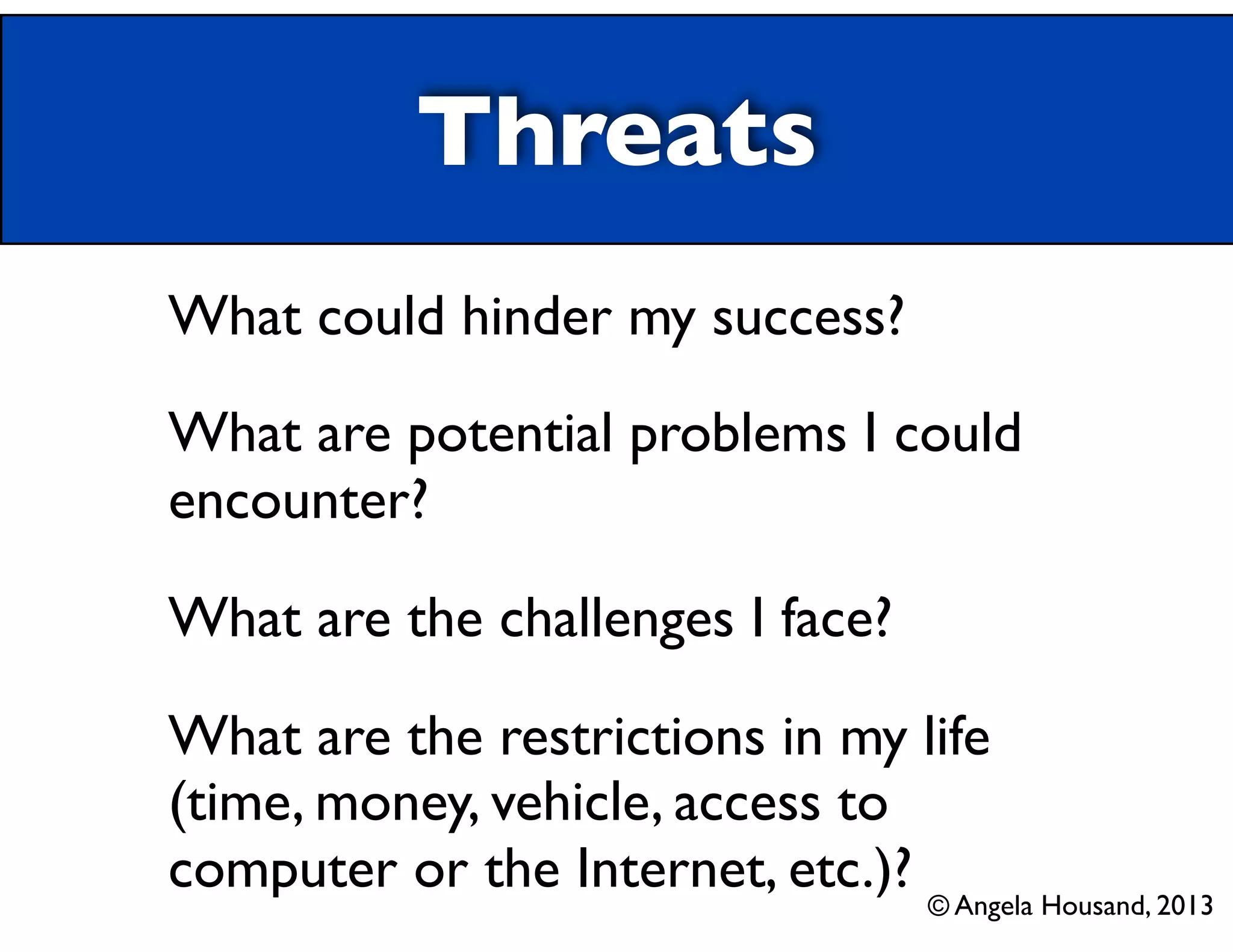 Threats
What could hinder my success?
What are potential problems I could
encounter?
What are the challenges I face?
What are the restrictions in my life
(time, money, vehicle, access to
computer or the Internet, etc.)? © Angela Housand, 2013
 