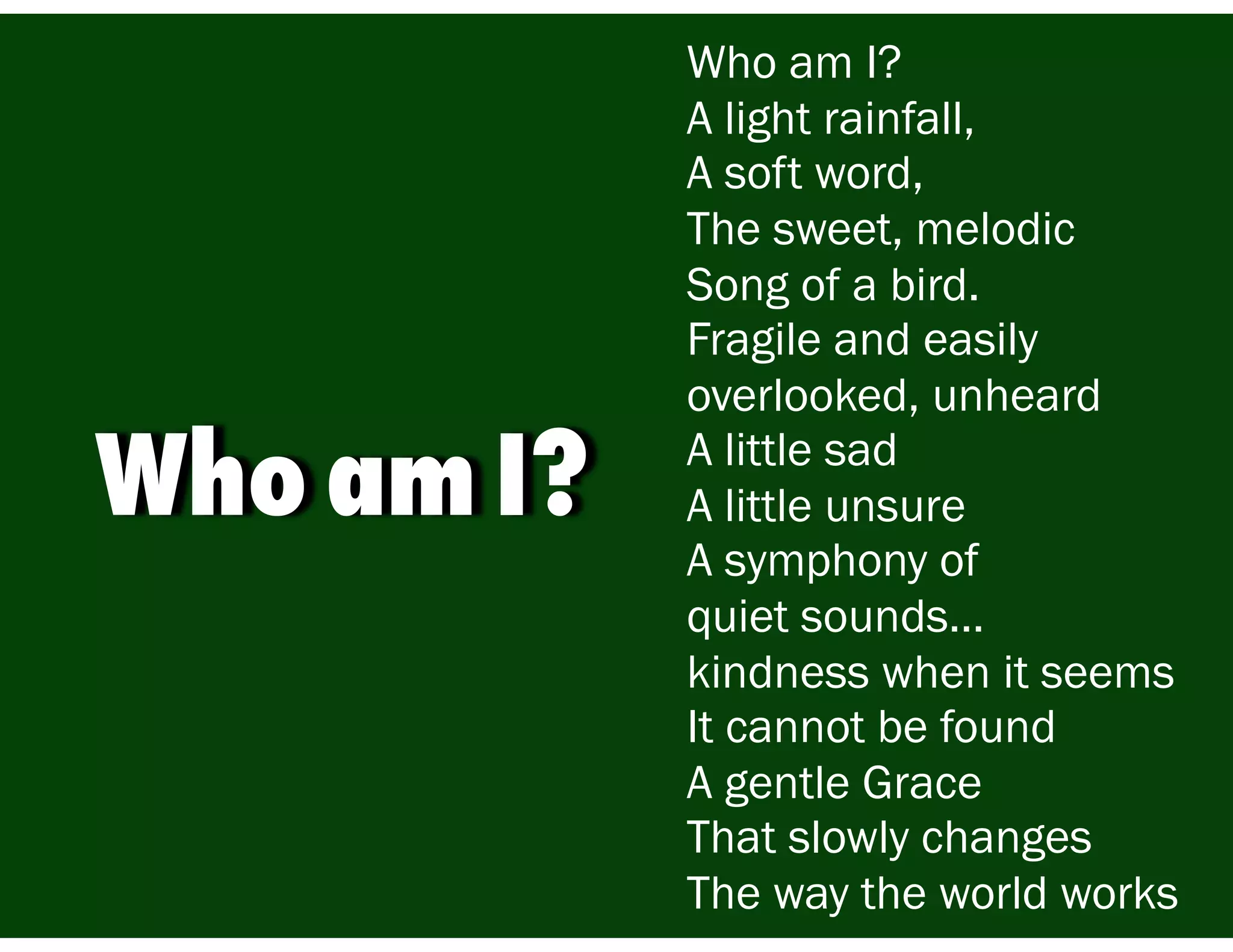 Who am I?
A light rainfall,
A soft word,
The sweet, melodic
Song of a bird.
Fragile and easily
overlooked, unheard
A little sad
A little unsure
A symphony of
quiet sounds…
kindness when it seems
It cannot be found
A gentle Grace
That slowly changes
The way the world works
Who am I?
 