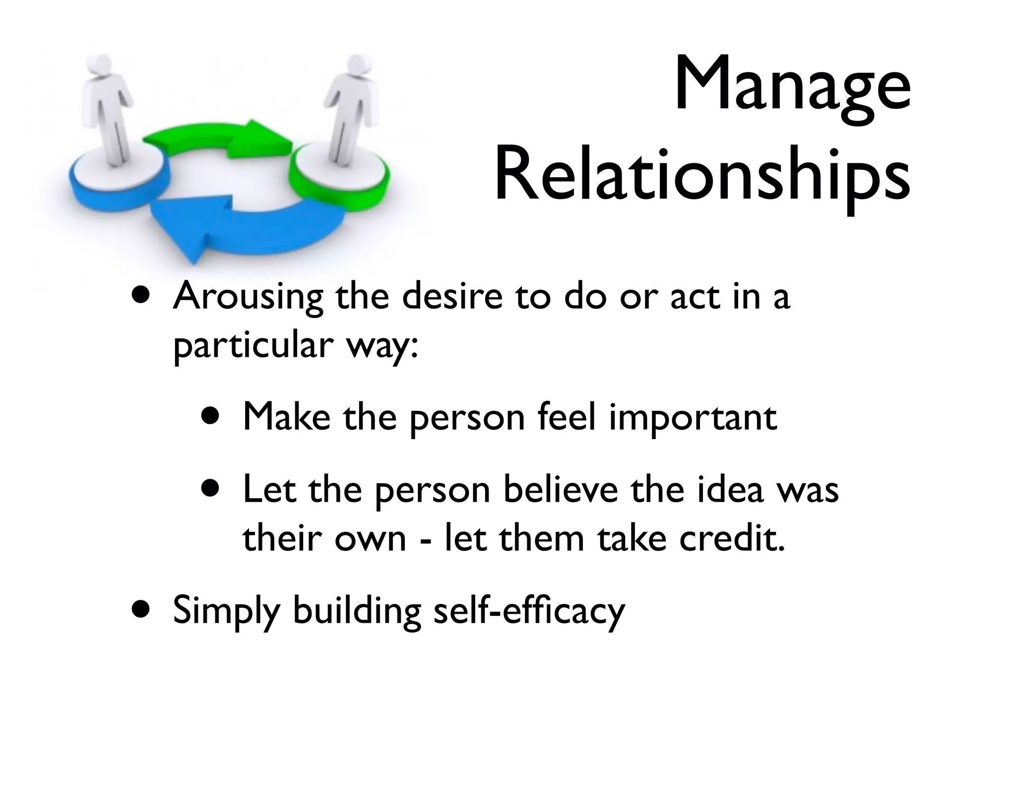 Manage
Relationships
• Arousing the desire to do or act in a
particular way:	


• Make the person feel important	

• Let the person believe the idea was
their own - let them take credit.	


• Simply building self-efﬁcacy

 