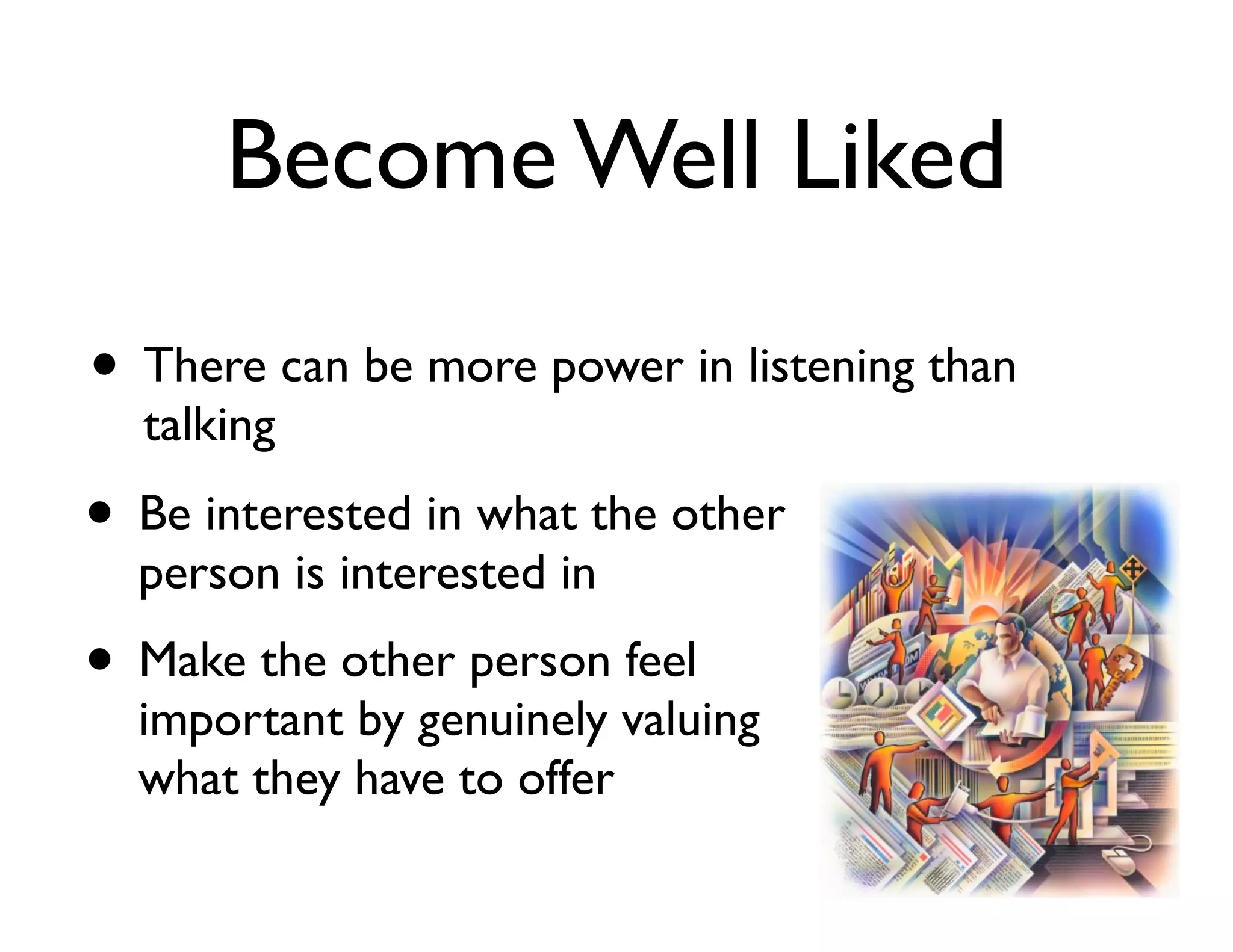 Become Well Liked
• There can be more power in listening than
talking

• Be interested in what the other
person is interested in	


• Make the other person feel

important by genuinely valuing
what they have to offer

 