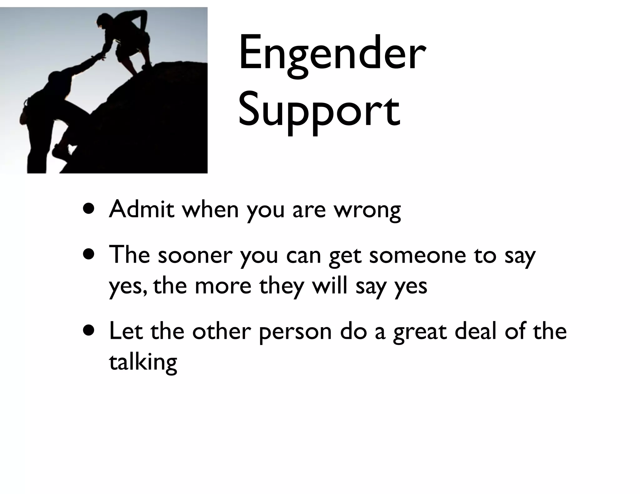 Engender
Support
• Admit when you are wrong	

• The sooner you can get someone to say
yes, the more they will say yes	


• Let the other person do a great deal of the
talking

 