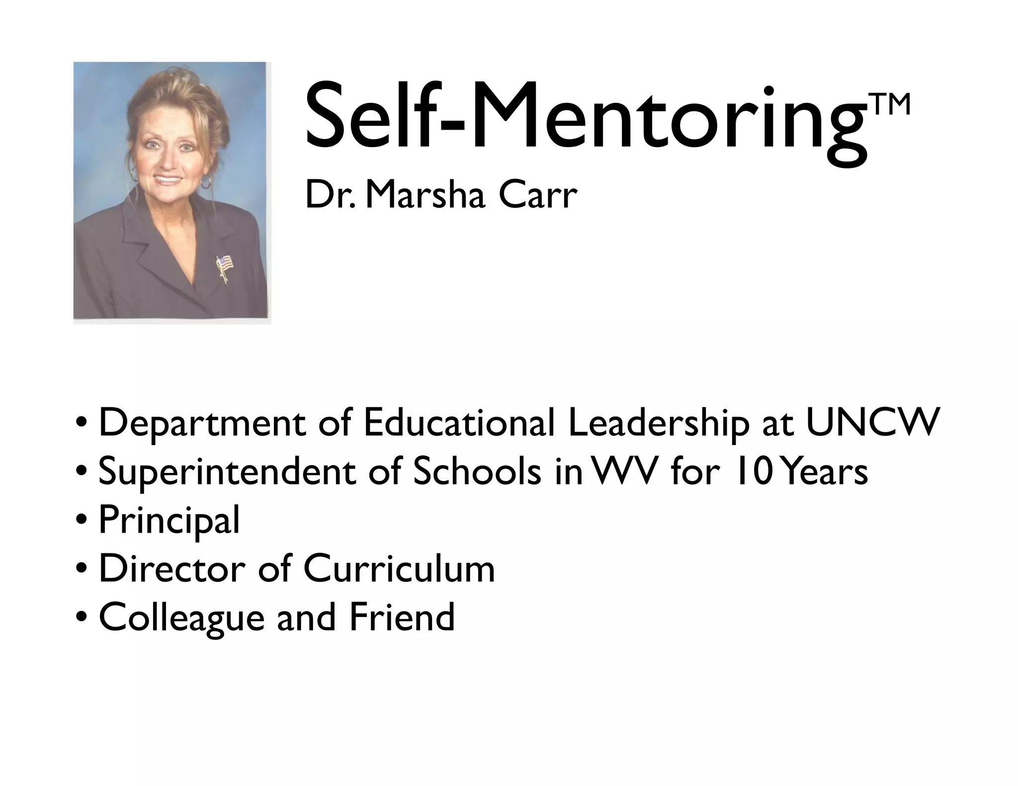 Self-Mentoring

TM

Dr. Marsha Carr

• Department of Educational Leadership at UNCW	

• Superintendent of Schools in WV for 10 Years	

• Principal	

• Director of Curriculum	

• Colleague and Friend

 