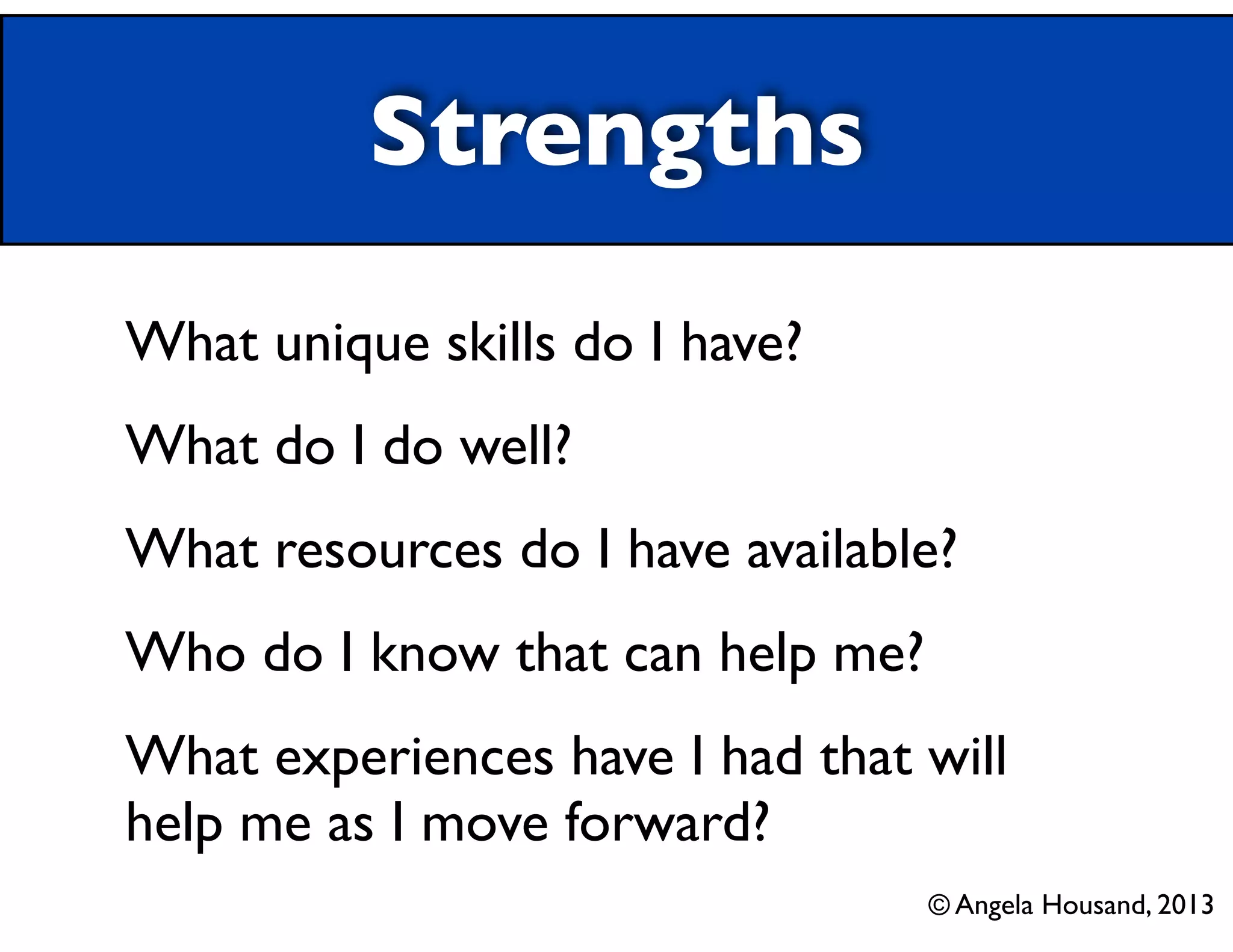 Strengths
What unique skills do I have?	

What do I do well?	

What resources do I have available?	

Who do I know that can help me?	

What experiences have I had that will
help me as I move forward?
© Angela Housand, 2013

 