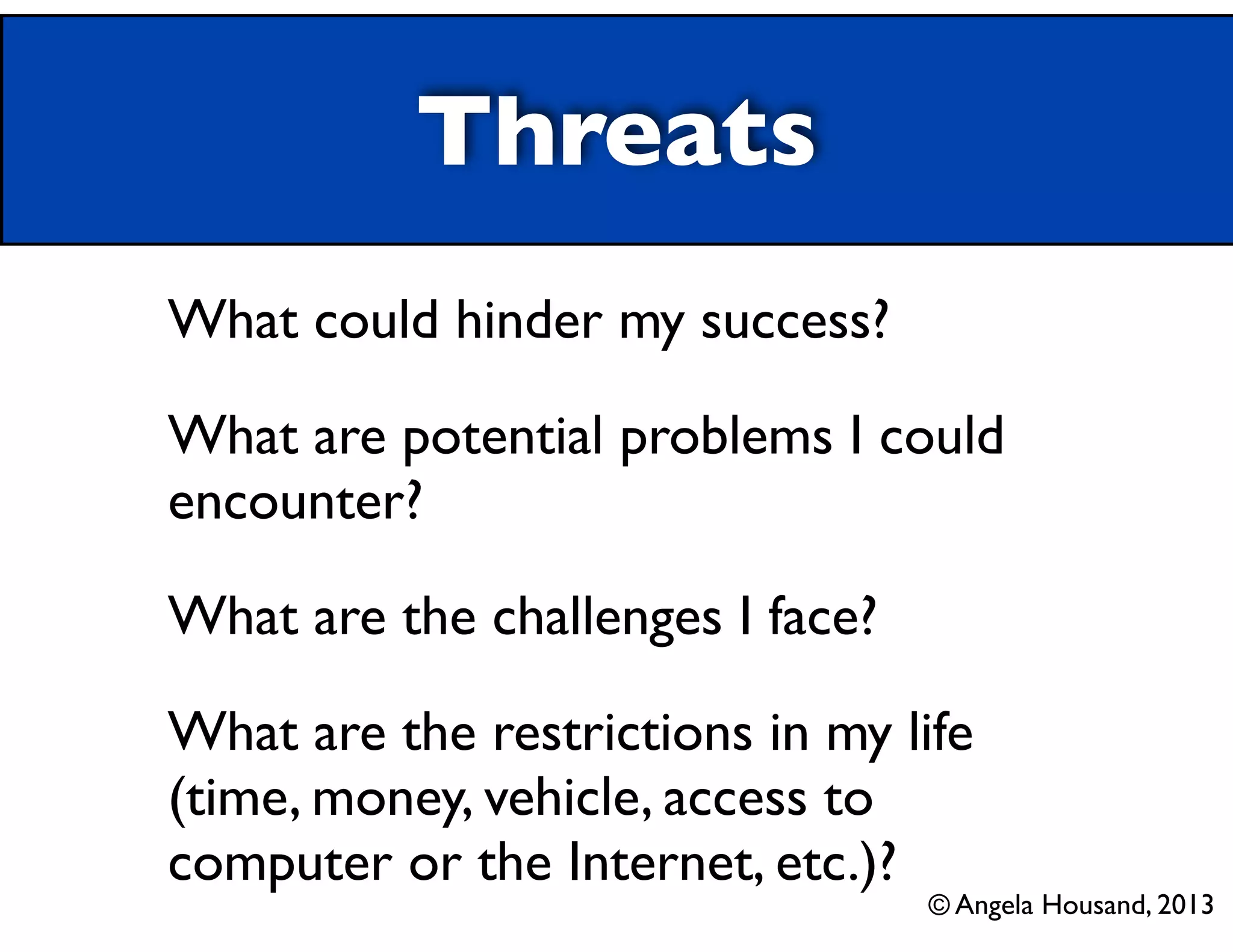 Threats
What could hinder my success?	

What are potential problems I could
encounter?	

What are the challenges I face?	

What are the restrictions in my life
(time, money, vehicle, access to
computer or the Internet, etc.)?

© Angela Housand, 2013

 