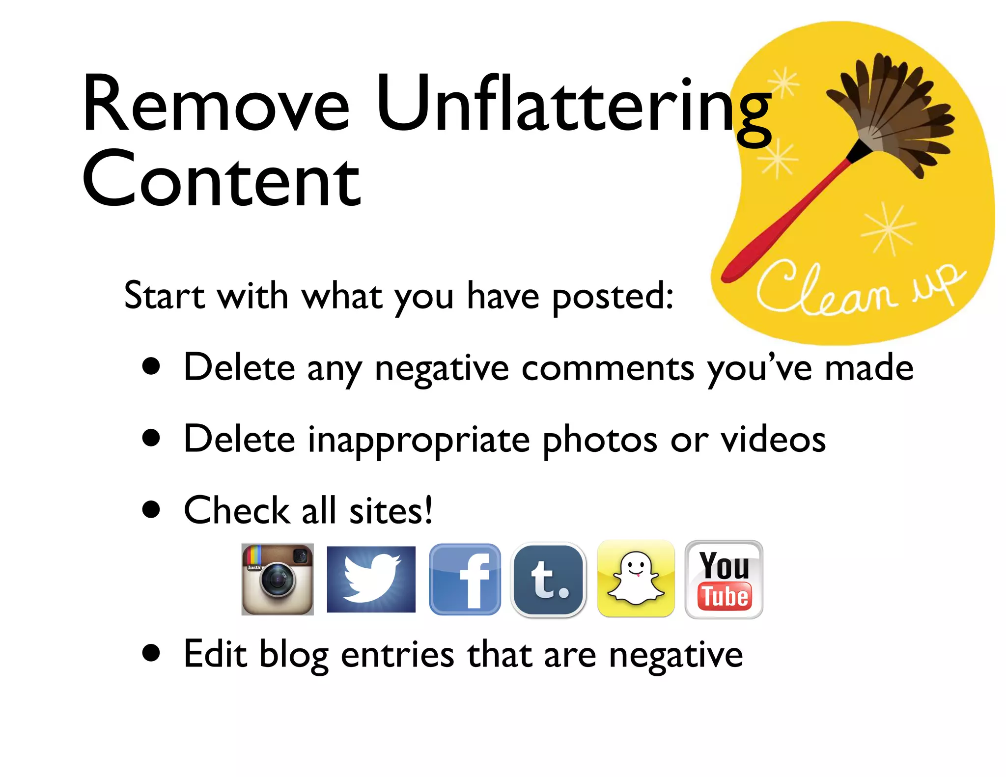 Remove Unﬂattering
Content
Start with what you have posted:	


• Delete any negative comments you’ve made	

• Delete inappropriate photos or videos	

• Check all sites!	

!

• Edit blog entries that are negative

 