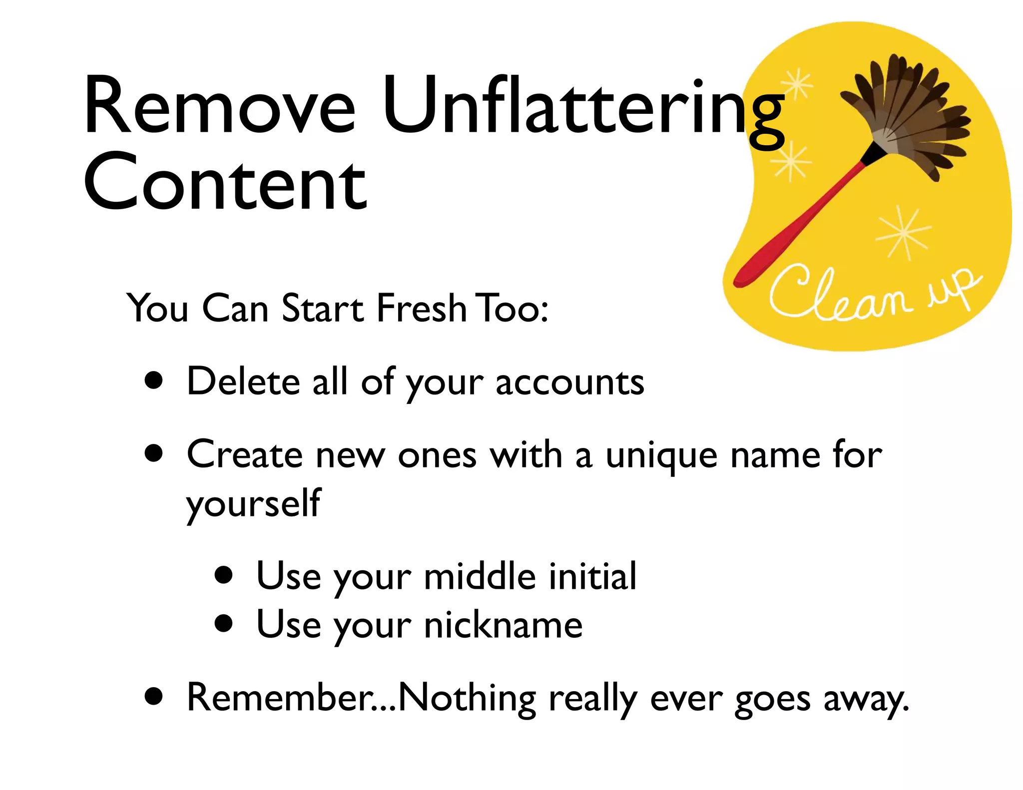 Remove Unﬂattering
Content
You Can Start Fresh Too:	


• Delete all of your accounts	

• Create new ones with a unique name for
yourself	


• Use your middle initial	

• Use your nickname	


• Remember...Nothing really ever goes away.

 