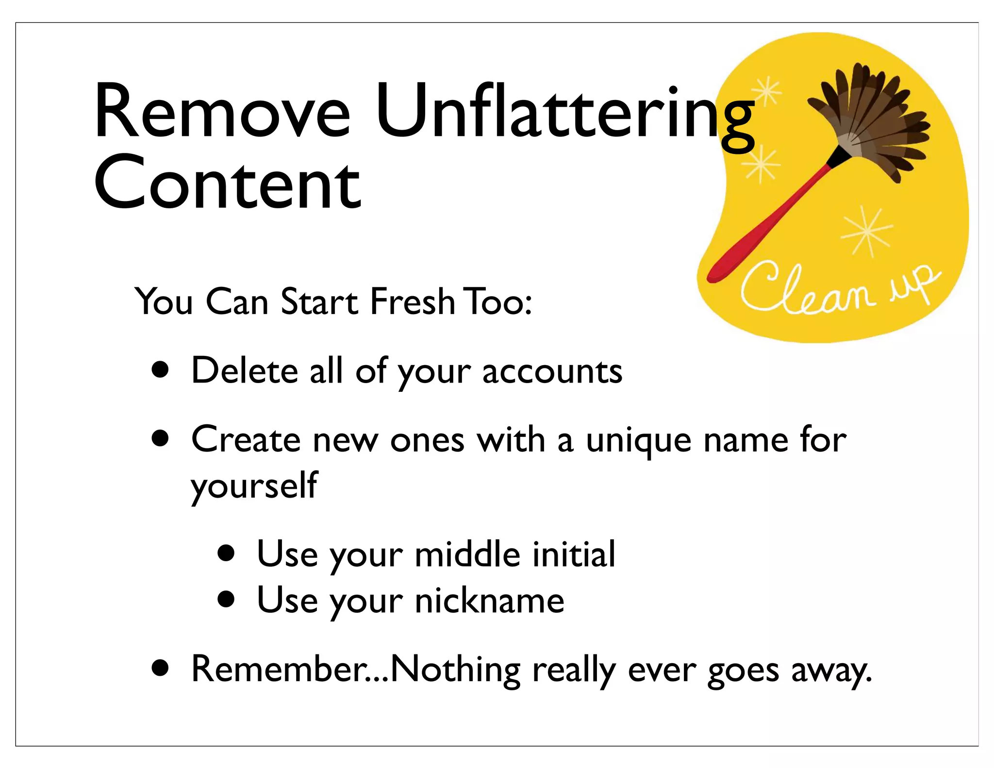 You Can Start Fresh Too:
• Delete all of your accounts
• Create new ones with a unique name for
yourself
• Use your middle initial
• Use your nickname
• Remember...Nothing really ever goes away.
Remove Unﬂattering
Content
 