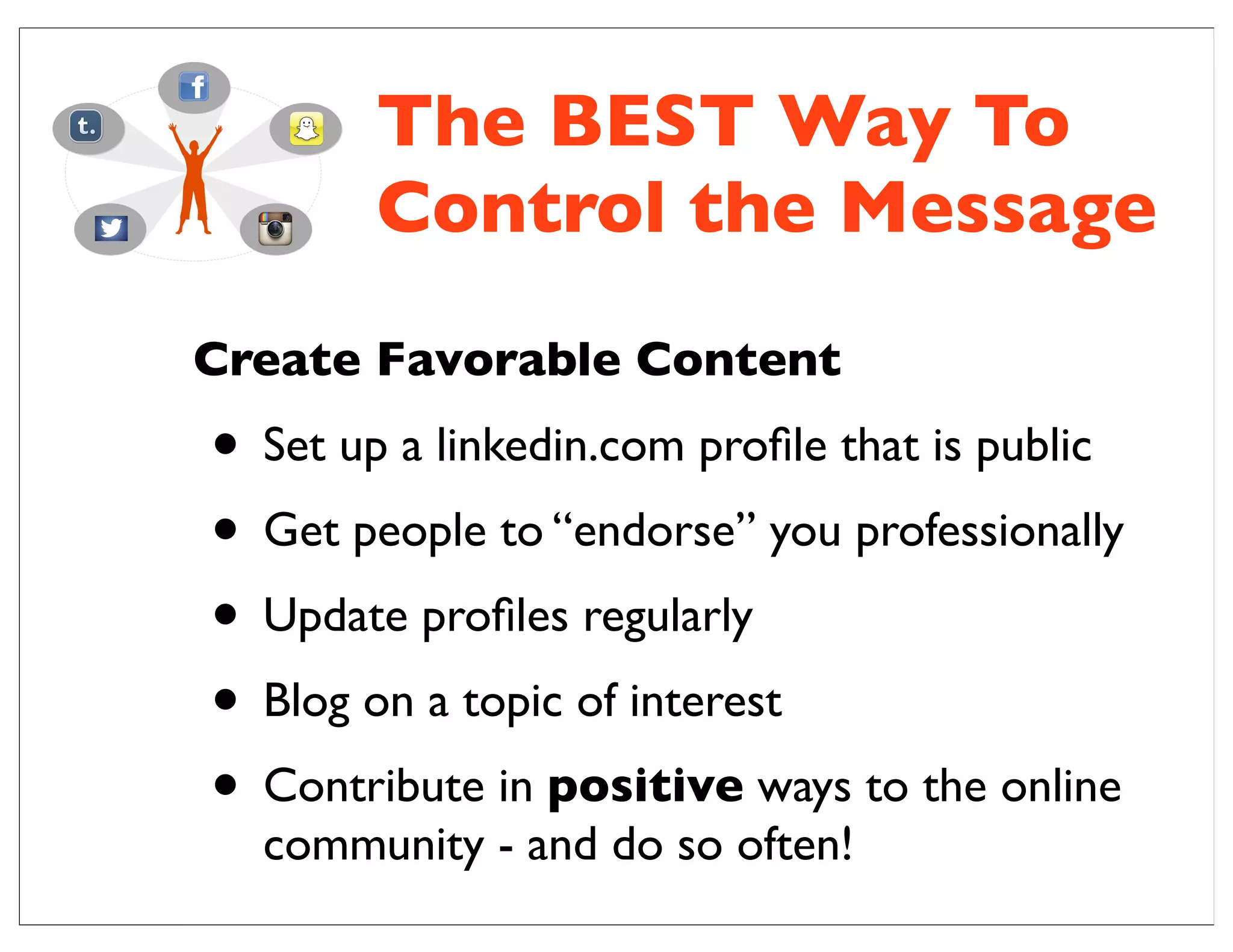 The BEST Way To
Control the Message
Create Favorable Content
• Set up a linkedin.com proﬁle that is public
• Get people to “endorse” you professionally
• Update proﬁles regularly
• Blog on a topic of interest
• Contribute in positive ways to the online
community - and do so often!
 